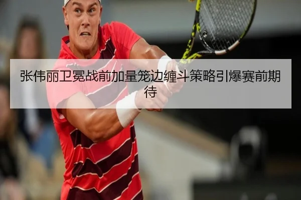 张伟丽卫冕战前加量笼边缠斗策略引爆赛前期待