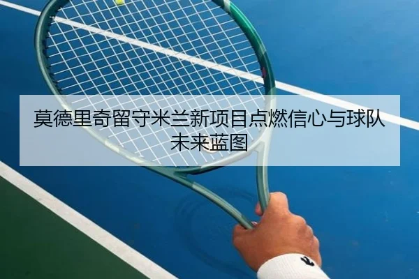 莫德里奇留守米兰新项目点燃信心与球队未来蓝图