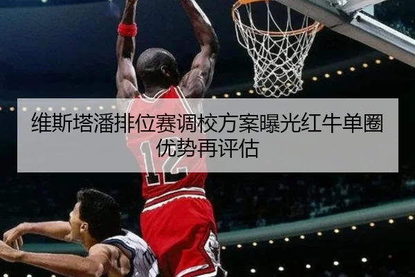 维斯塔潘排位赛调校方案曝光红牛单圈优势再评估